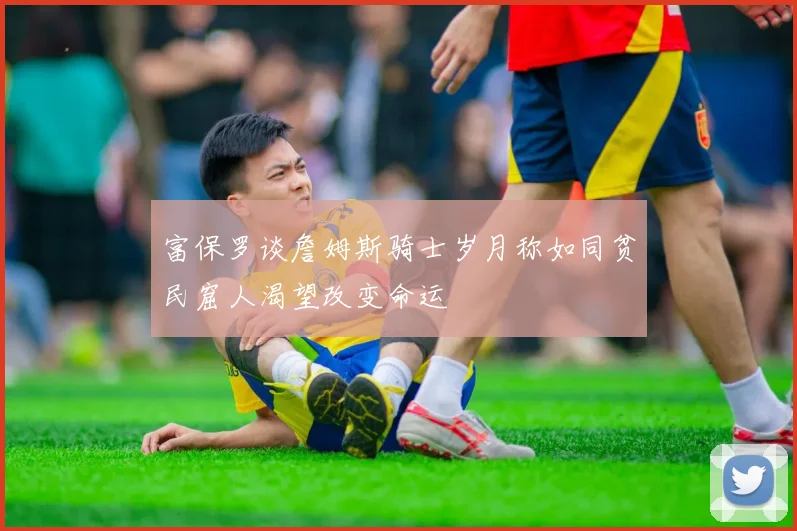 富保罗谈詹姆斯骑士岁月称如同贫民窟人渴望改变命运