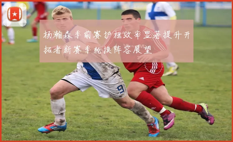 杨瀚森季前赛护框效率显著提升开拓者新赛季轮换阵容展望