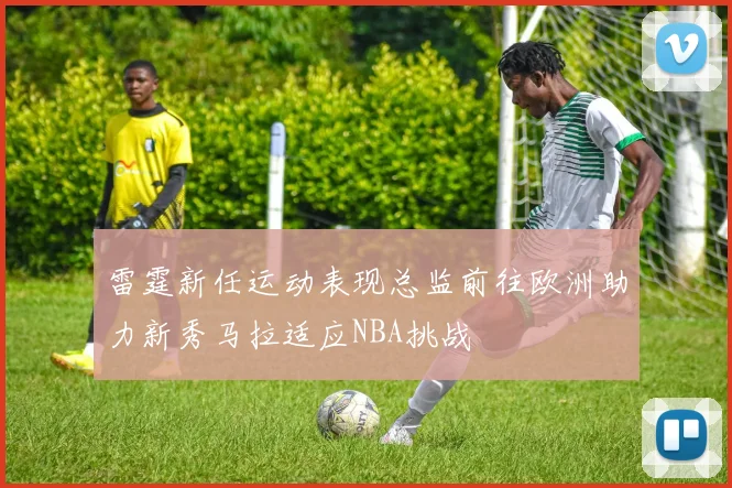 雷霆新任运动表现总监前往欧洲助力新秀马拉适应NBA挑战