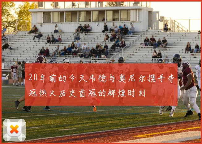 20年前的今天韦德与奥尼尔携手夺冠热火历史首冠的辉煌时刻