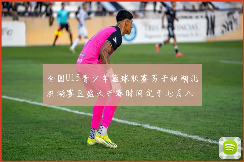 全国U15青少年篮球联赛男子组湖北洪湖赛区盛大开赛时间定于七月八日至十三日