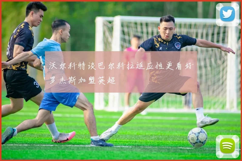 沃尔科特谈巴尔科拉适应性更看好罗杰斯加盟英超
