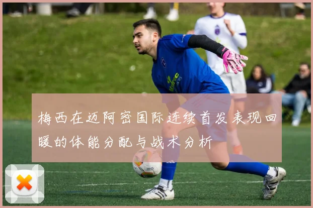 梅西在迈阿密国际连续首发表现回暖的体能分配与战术分析