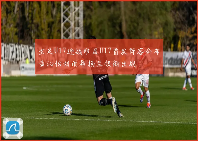女足U17迎战印度U17首发阵容公布黄沁怡刘雨希杨兰领衔出战