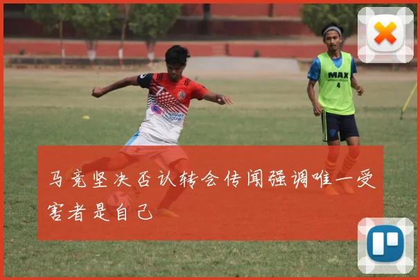马竞坚决否认转会传闻强调唯一受害者是自己