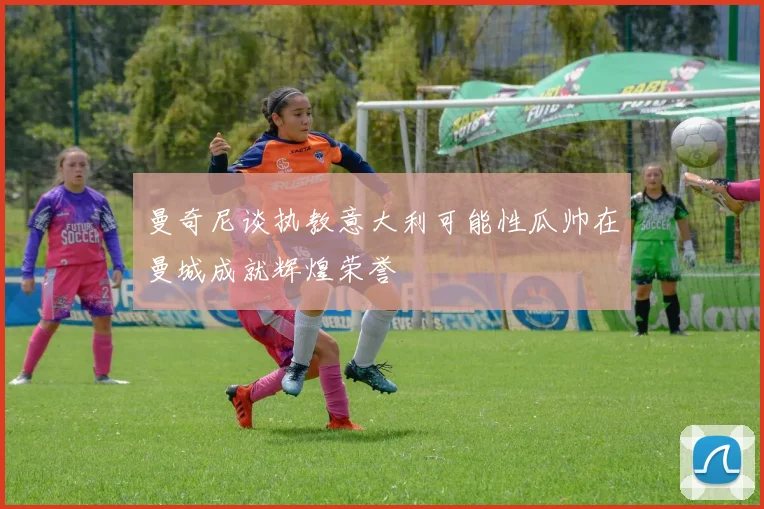 曼奇尼谈执教意大利可能性瓜帅在曼城成就辉煌荣誉