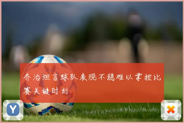 乔治坦言球队表现不稳难以掌控比赛关键时刻