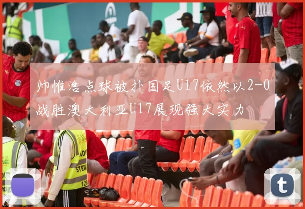 帅惟浩点球被扑国足U17依然以2-0战胜澳大利亚U17展现强大实力
