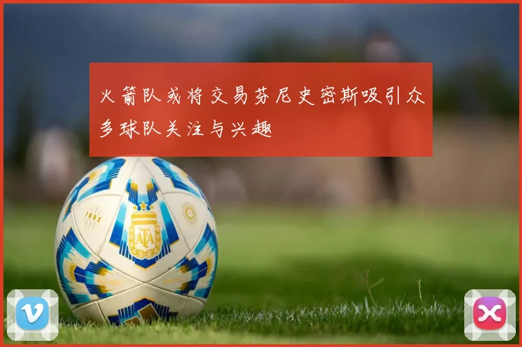 火箭队或将交易芬尼史密斯吸引众多球队关注与兴趣