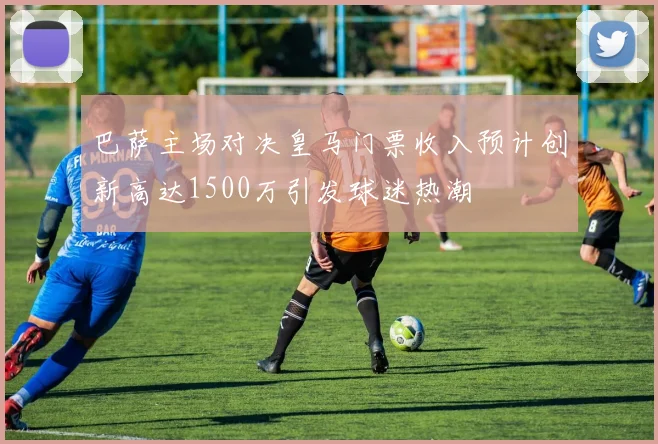 巴萨主场对决皇马门票收入预计创新高达1500万引发球迷热潮