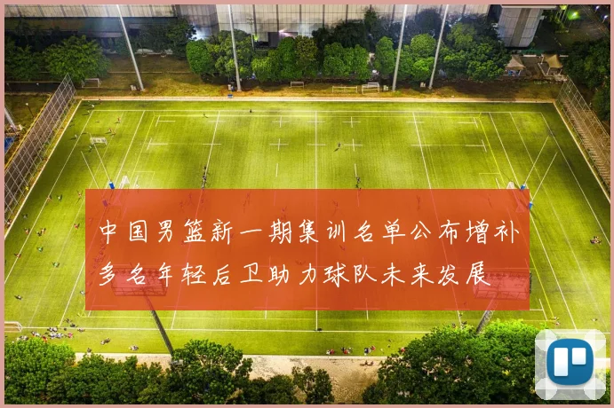 中国男篮新一期集训名单公布增补多名年轻后卫助力球队未来发展