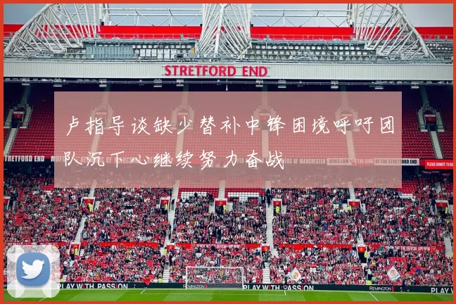 卢指导谈缺少替补中锋困境呼吁团队沉下心继续努力奋战