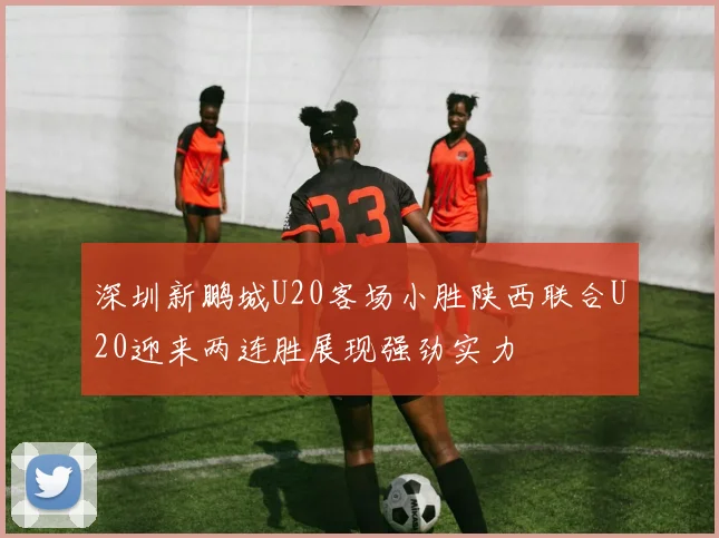 深圳新鹏城U20客场小胜陕西联合U20迎来两连胜展现强劲实力