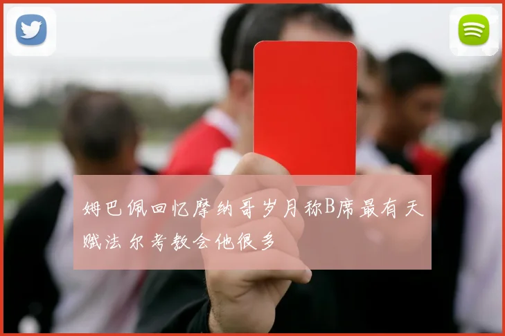 姆巴佩回忆摩纳哥岁月称B席最有天赋法尔考教会他很多
