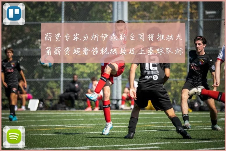 薪资专家分析伊森新合同将推动火箭薪资超奢侈税线接近土豪球队标准