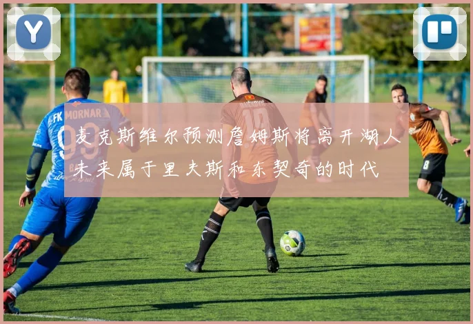 麦克斯维尔预测詹姆斯将离开湖人未来属于里夫斯和东契奇的时代