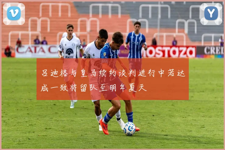 吕迪格与皇马续约谈判进行中若达成一致将留队至明年夏天