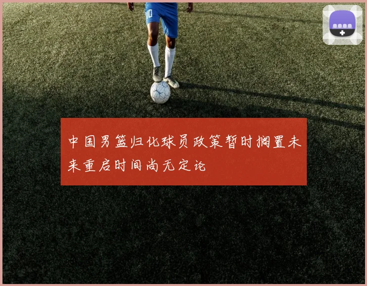 中国男篮归化球员政策暂时搁置未来重启时间尚无定论