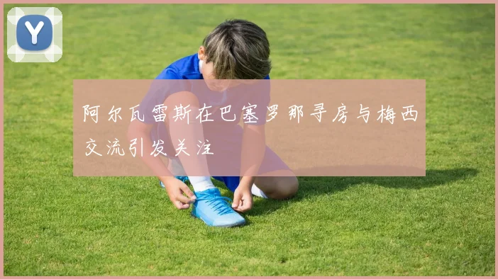 阿尔瓦雷斯在巴塞罗那寻房与梅西交流引发关注