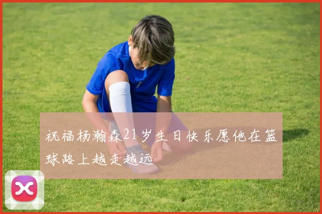 祝福杨瀚森21岁生日快乐愿他在篮球路上越走越远