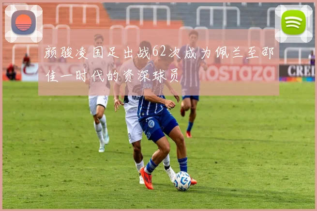 颜骏凌国足出战62次成为佩兰至邵佳一时代的资深球员