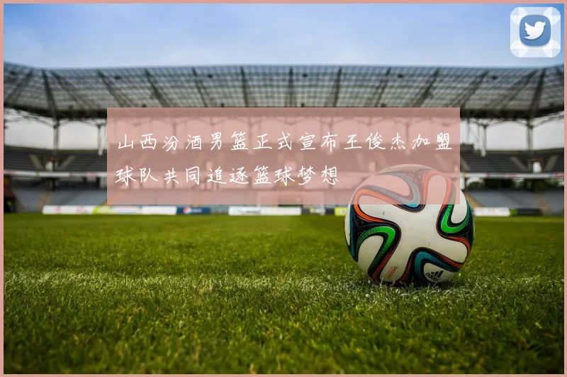 山西汾酒男篮正式宣布王俊杰加盟球队共同追逐篮球梦想