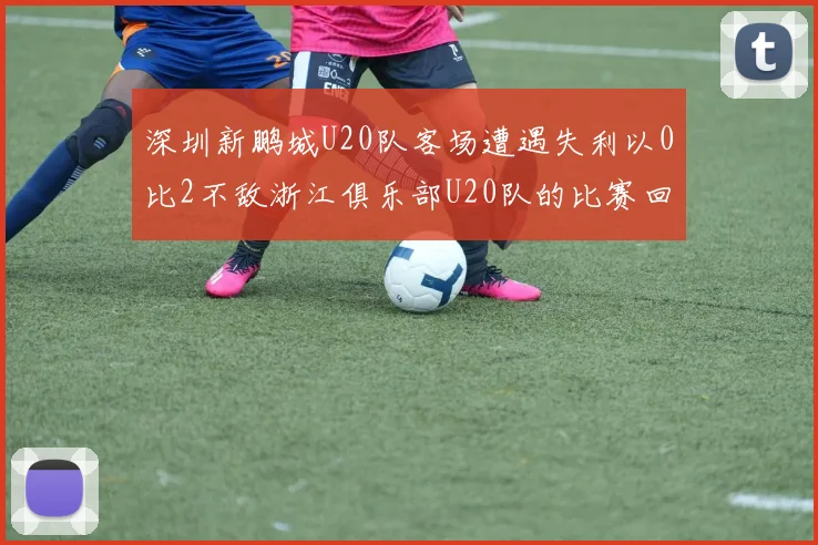 深圳新鹏城U20队客场遭遇失利以0比2不敌浙江俱乐部U20队的比赛回顾
