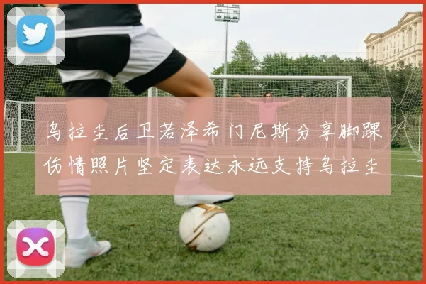 乌拉圭后卫若泽希门尼斯分享脚踝伤情照片坚定表达永远支持乌拉圭