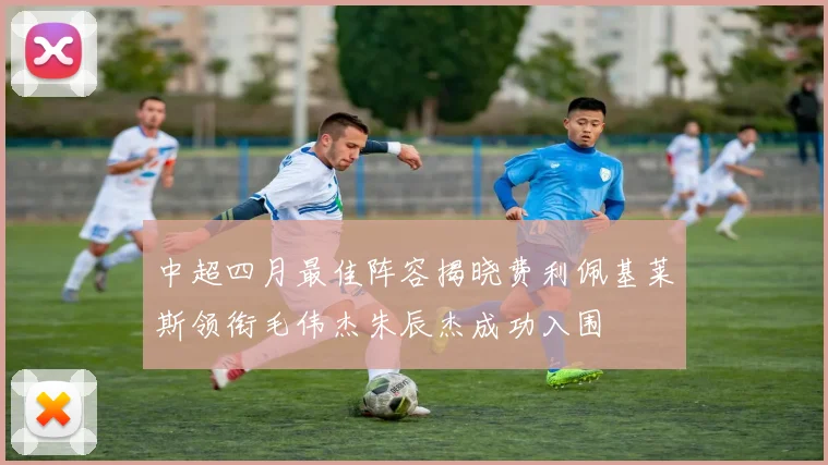 中超四月最佳阵容揭晓费利佩基莱斯领衔毛伟杰朱辰杰成功入围