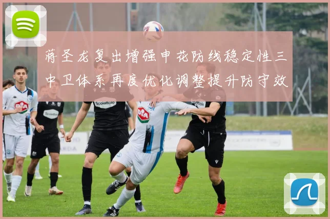 蒋圣龙复出增强申花防线稳定性三中卫体系再度优化调整提升防守效果