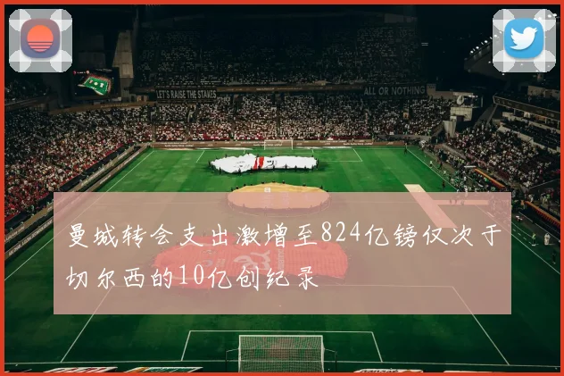 曼城转会支出激增至824亿镑仅次于切尔西的10亿创纪录