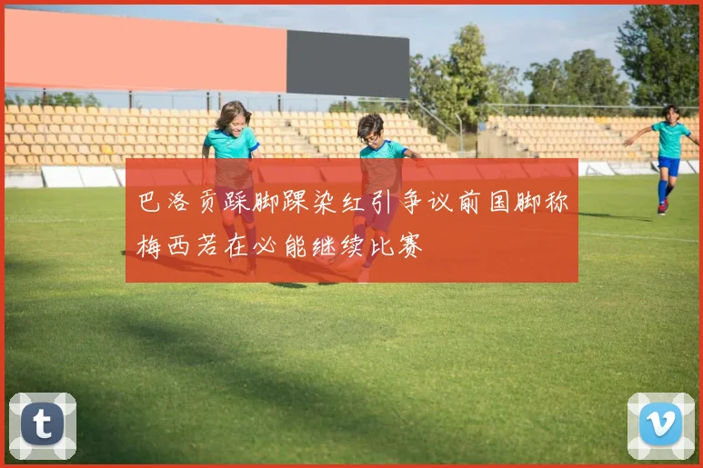 巴洛贡踩脚踝染红引争议前国脚称梅西若在必能继续比赛