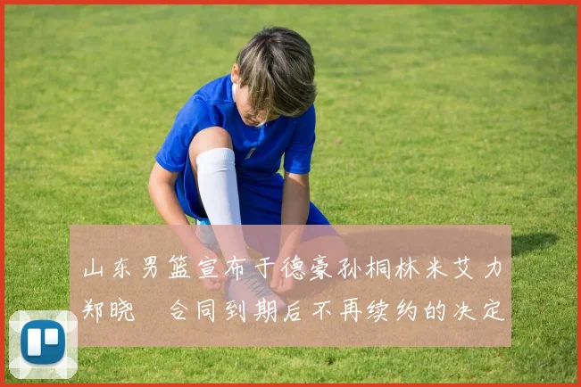 山东男篮宣布于德豪孙桐林米艾力郑晓垚合同到期后不再续约的决定