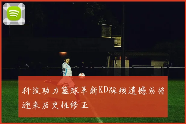 科技助力篮球革新KD踩线遗憾或将迎来历史性修正