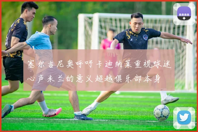 塞尔吉尼奥呼吁卡迪纳莱重视球迷心声米兰的意义超越俱乐部本身