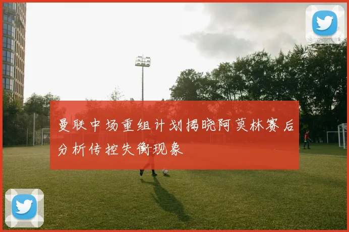 曼联中场重组计划揭晓阿莫林赛后分析传控失衡现象