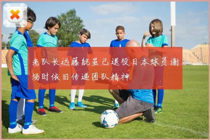 老队长远藤航虽已退役日本球员谢场时依旧传递团队精神