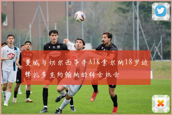 曼城与切尔西争夺AIK索尔纳18岁边锋扎多克约翰纳的转会机会