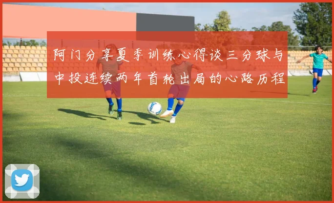 阿门分享夏季训练心得谈三分球与中投连续两年首轮出局的心路历程